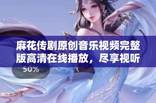 麻花传剧原创音乐视频完整版高清在线播放，尽享视听盛宴