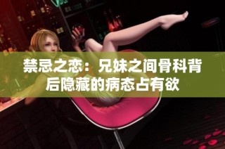 禁忌之恋：兄妹之间骨科背后隐藏的病态占有欲