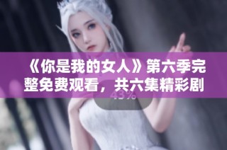 《你是我的女人》第六季完整免费观看，共六集精彩剧情回顾