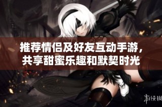 推荐情侣及好友互动手游，共享甜蜜乐趣和默契时光