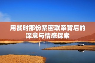 用餐时那份紧密联系背后的深意与情感探索