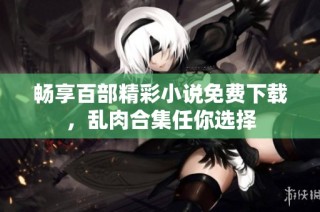 畅享百部精彩小说免费下载，乱肉合集任你选择