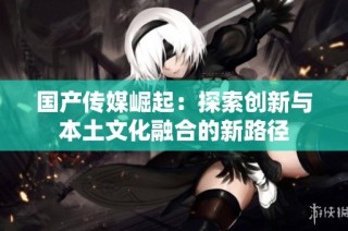 国产传媒崛起：探索创新与本土文化融合的新路径
