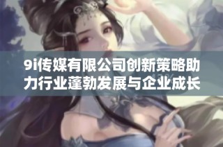 9i传媒有限公司创新策略助力行业蓬勃发展与企业成长