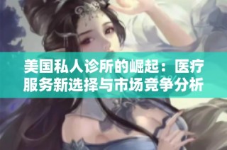 美国私人诊所的崛起：医疗服务新选择与市场竞争分析
