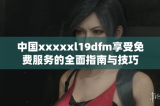 中国xxxxxl19dfm享受免费服务的全面指南与技巧
