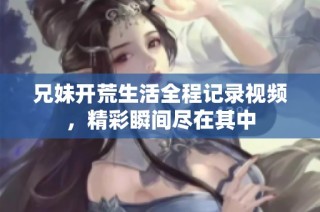 兄妹开荒生活全程记录视频，精彩瞬间尽在其中
