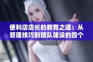 便利店店长的教育之道：从管理技巧到团队建设的四个关键要素