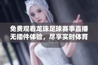 免费观看龙珠足球赛事直播无插件体验，尽享实时体育盛宴