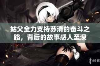 姑父全力支持苏清的奋斗之路，背后的故事感人至深