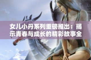 女儿小丹系列重磅推出：揭示青春与成长的精彩故事全解析