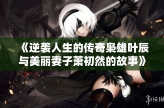 《逆袭人生的传奇枭雄叶辰与美丽妻子萧初然的故事》