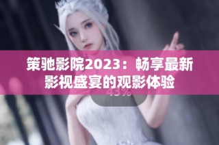 策驰影院2023：畅享最新影视盛宴的观影体验