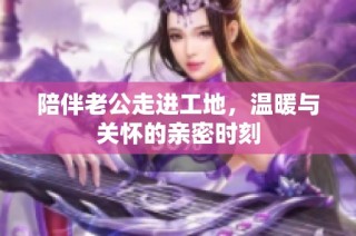 陪伴老公走进工地，温暖与关怀的亲密时刻