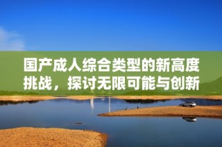 国产成人综合类型的新高度挑战，探讨无限可能与创新边界