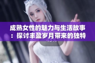 成熟女性的魅力与生活故事：探讨丰盈岁月带来的独特吸引力与智慧