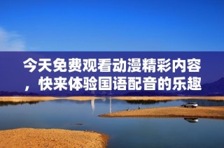 今天免费观看动漫精彩内容，快来体验国语配音的乐趣！