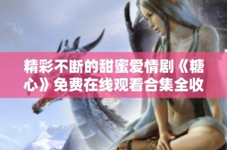精彩不断的甜蜜爱情剧《糖心》免费在线观看合集全收录