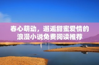 春心萌动，邂逅甜蜜爱情的浪漫小说免费阅读推荐