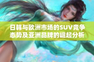 日韩与欧洲市场的SUV竞争态势及亚洲品牌的崛起分析