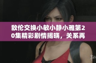 敌伦交换小敏小静小雅第20集精彩剧情揭晓，关系再起波澜