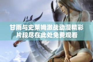甘雨与史莱姆激战动漫精彩片段尽在此处免费观看