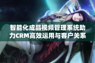 智能化成品视频管理系统助力CRM高效运用与客户关系提升