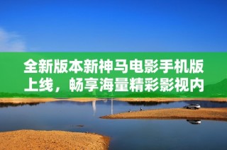 全新版本新神马电影手机版上线，畅享海量精彩影视内容