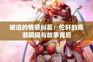 被迫的情感纠葛：伦轩的高潮瞬间与故事背后