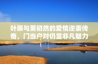 叶辰与萧初然的爱情逆袭传奇，门当户对仍显非凡魅力