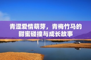 青涩爱情萌芽，青梅竹马的甜蜜碰撞与成长故事