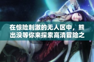 在惊险刺激的无人区中，熊出没等你来探索高清冒险之旅