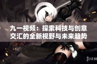 九一视频：探索科技与创意交汇的全新视野与未来趋势