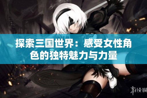 探索三国世界：感受女性角色的独特魅力与力量