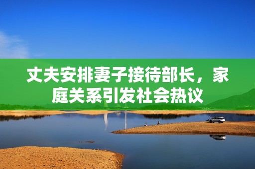 丈夫安排妻子接待部长，家庭关系引发社会热议