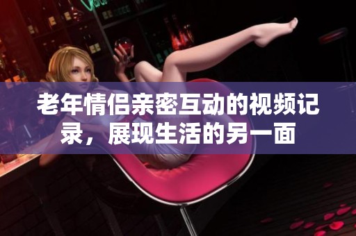 老年情侣亲密互动的视频记录，展现生活的另一面
