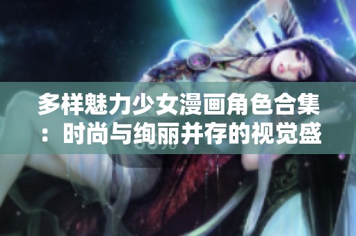 多样魅力少女漫画角色合集：时尚与绚丽并存的视觉盛宴