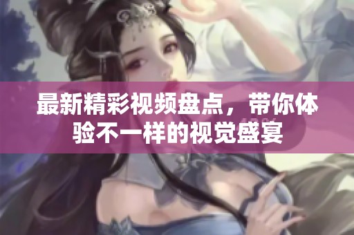 最新精彩视频盘点，带你体验不一样的视觉盛宴