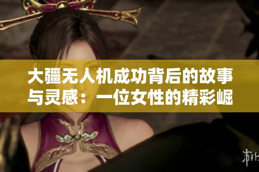 大疆无人机成功背后的故事与灵感：一位女性的精彩崛起