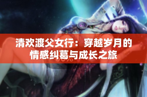 清欢渡父女行：穿越岁月的情感纠葛与成长之旅