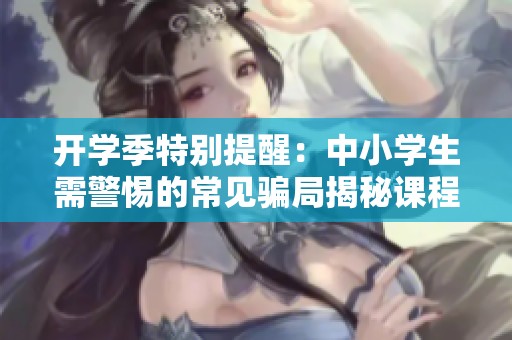 开学季特别提醒：中小学生需警惕的常见骗局揭秘课程