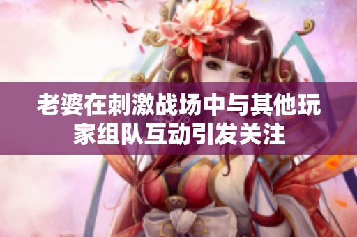 老婆在刺激战场中与其他玩家组队互动引发关注