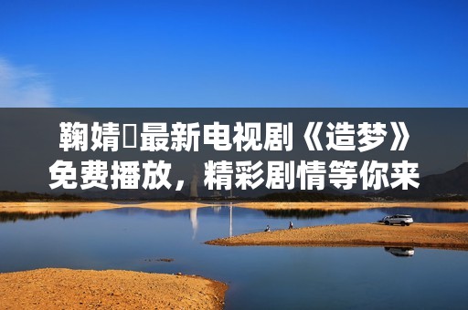 鞠婧祎最新电视剧《造梦》免费播放，精彩剧情等你来观看