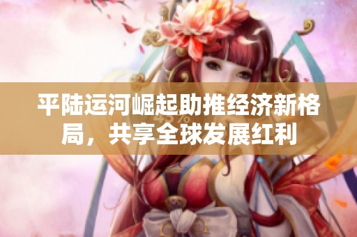 平陆运河崛起助推经济新格局，共享全球发展红利