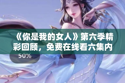 《你是我的女人》第六季精彩回顾，免费在线看六集内容解析