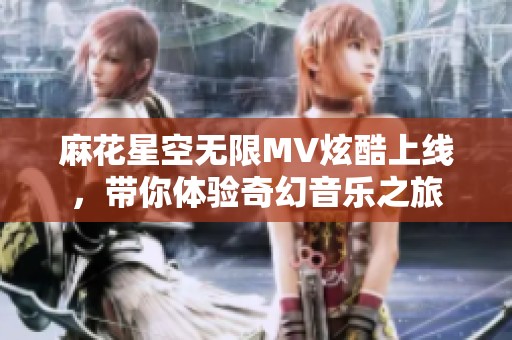 麻花星空无限MV炫酷上线，带你体验奇幻音乐之旅