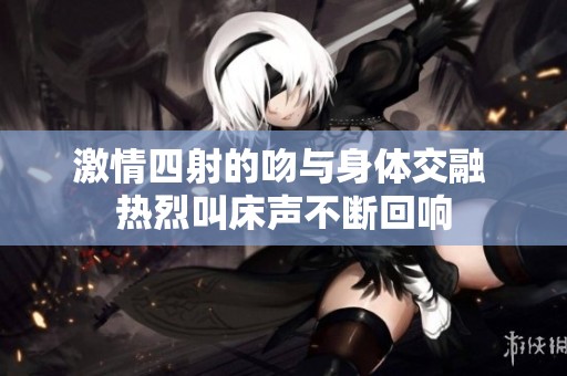 激情四射的吻与身体交融 热烈叫床声不断回响