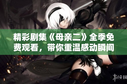 精彩剧集《母亲二》全季免费观看，带你重温感动瞬间