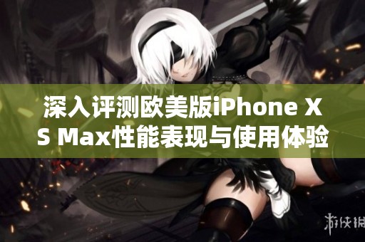 深入评测欧美版iPhone XS Max性能表现与使用体验分析