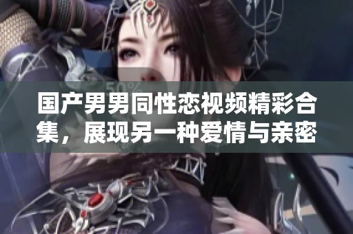 国产男男同性恋视频精彩合集，展现另一种爱情与亲密关系